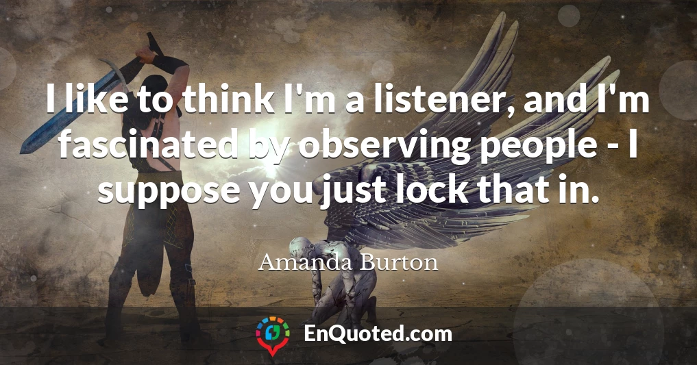 I like to think I'm a listener, and I'm fascinated by observing people - I suppose you just lock that in.