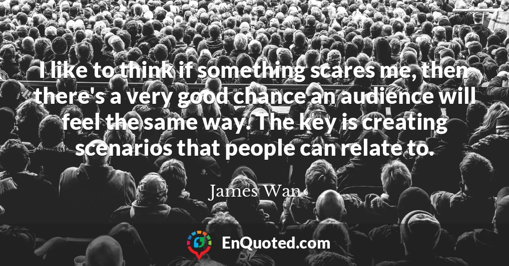 I like to think if something scares me, then there's a very good chance an audience will feel the same way. The key is creating scenarios that people can relate to.