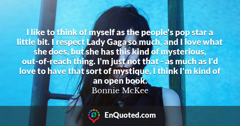 I like to think of myself as the people's pop star a little bit. I respect Lady Gaga so much, and I love what she does, but she has this kind of mysterious, out-of-reach thing. I'm just not that - as much as I'd love to have that sort of mystique, I think I'm kind of an open book.
