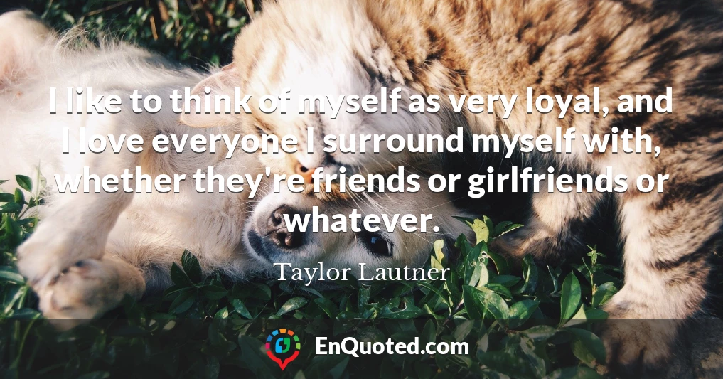 I like to think of myself as very loyal, and I love everyone I surround myself with, whether they're friends or girlfriends or whatever.