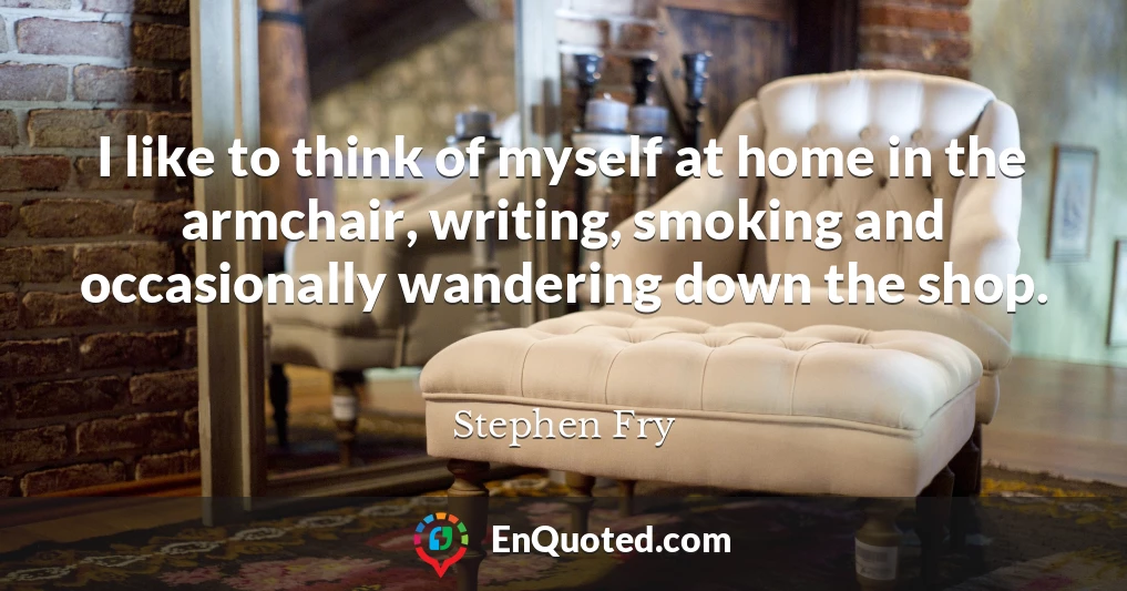 I like to think of myself at home in the armchair, writing, smoking and occasionally wandering down the shop.