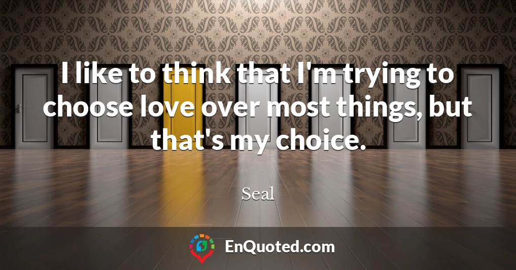 I like to think that I'm trying to choose love over most things, but that's my choice.