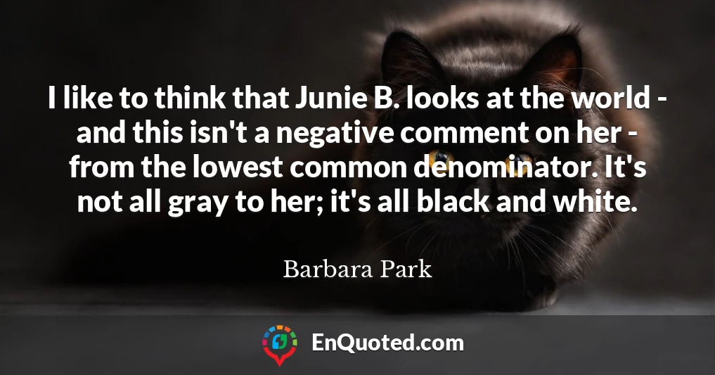 I like to think that Junie B. looks at the world - and this isn't a negative comment on her - from the lowest common denominator. It's not all gray to her; it's all black and white.