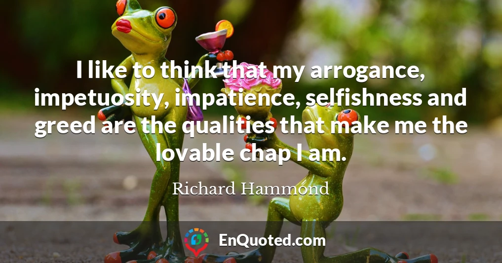 I like to think that my arrogance, impetuosity, impatience, selfishness and greed are the qualities that make me the lovable chap I am.