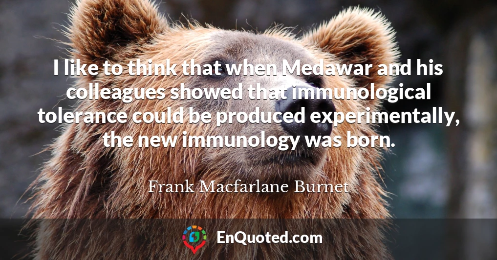 I like to think that when Medawar and his colleagues showed that immunological tolerance could be produced experimentally, the new immunology was born.