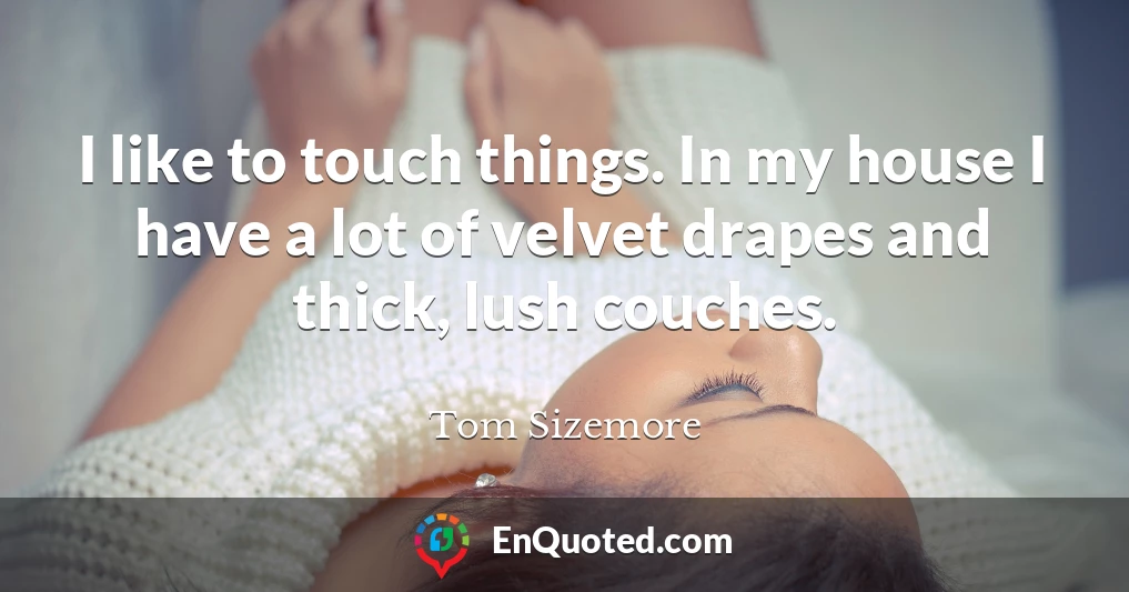 I like to touch things. In my house I have a lot of velvet drapes and thick, lush couches.