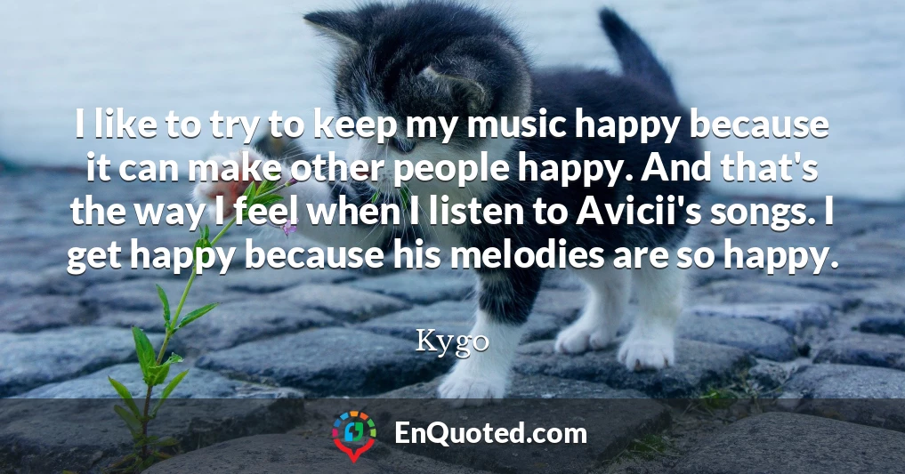 I like to try to keep my music happy because it can make other people happy. And that's the way I feel when I listen to Avicii's songs. I get happy because his melodies are so happy.