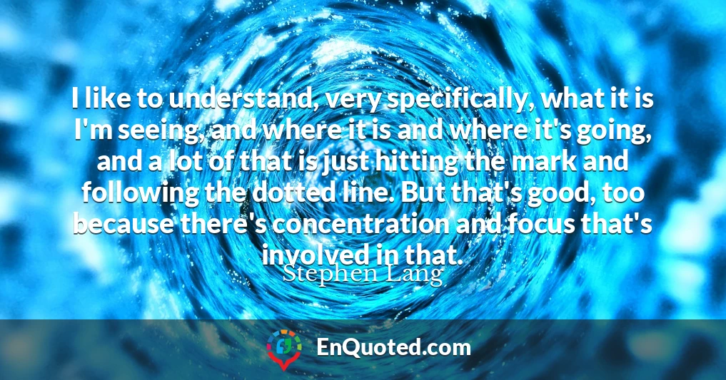 I like to understand, very specifically, what it is I'm seeing, and where it is and where it's going, and a lot of that is just hitting the mark and following the dotted line. But that's good, too because there's concentration and focus that's involved in that.