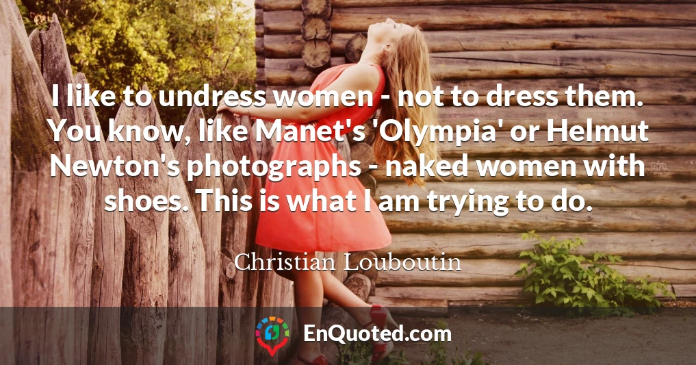 I like to undress women - not to dress them. You know, like Manet's 'Olympia' or Helmut Newton's photographs - naked women with shoes. This is what I am trying to do.