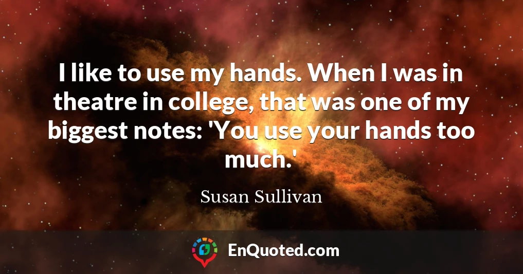 I like to use my hands. When I was in theatre in college, that was one of my biggest notes: 'You use your hands too much.'