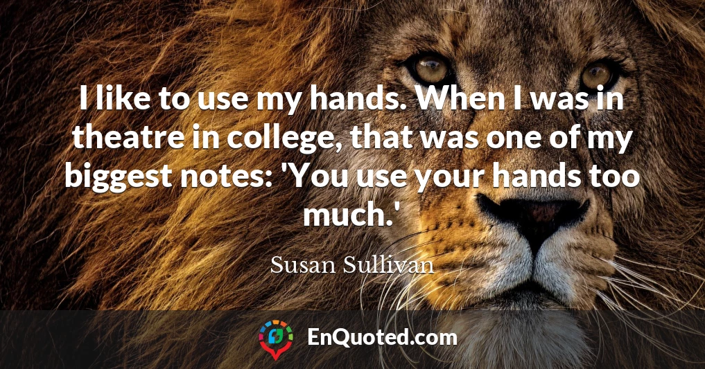 I like to use my hands. When I was in theatre in college, that was one of my biggest notes: 'You use your hands too much.'