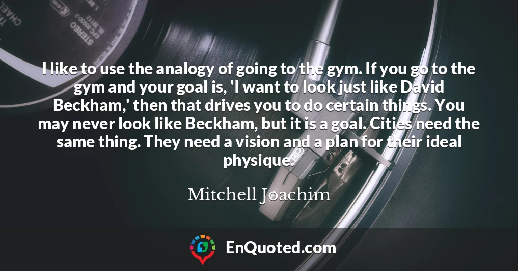 I like to use the analogy of going to the gym. If you go to the gym and your goal is, 'I want to look just like David Beckham,' then that drives you to do certain things. You may never look like Beckham, but it is a goal. Cities need the same thing. They need a vision and a plan for their ideal physique.