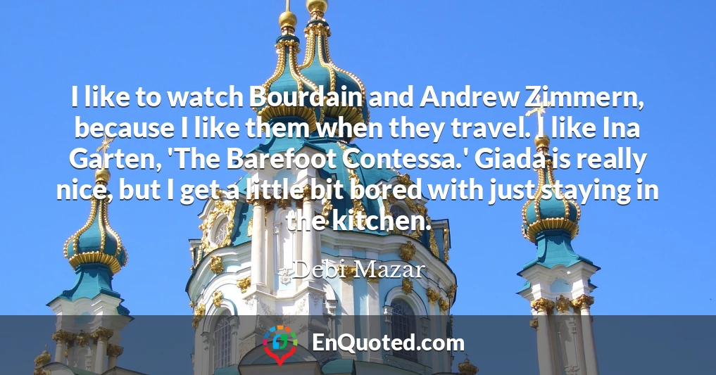 I like to watch Bourdain and Andrew Zimmern, because I like them when they travel. I like Ina Garten, 'The Barefoot Contessa.' Giada is really nice, but I get a little bit bored with just staying in the kitchen.
