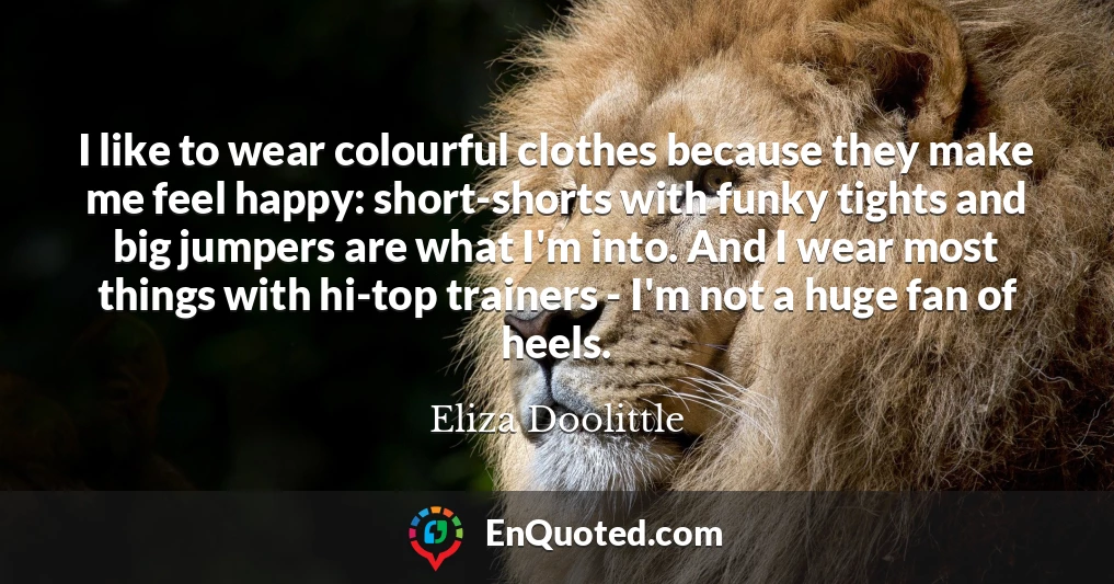 I like to wear colourful clothes because they make me feel happy: short-shorts with funky tights and big jumpers are what I'm into. And I wear most things with hi-top trainers - I'm not a huge fan of heels.