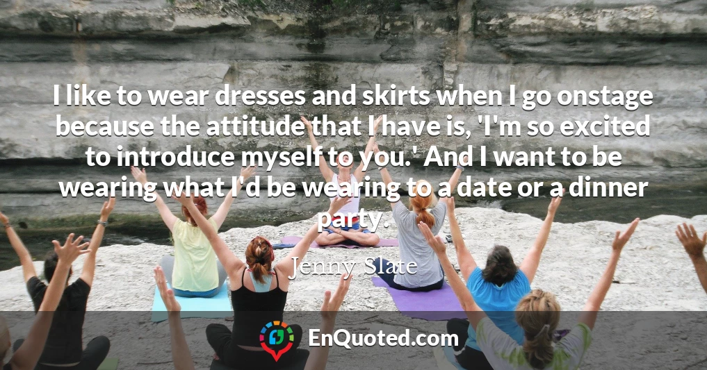 I like to wear dresses and skirts when I go onstage because the attitude that I have is, 'I'm so excited to introduce myself to you.' And I want to be wearing what I'd be wearing to a date or a dinner party.