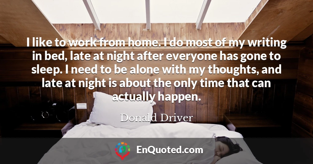 I like to work from home. I do most of my writing in bed, late at night after everyone has gone to sleep. I need to be alone with my thoughts, and late at night is about the only time that can actually happen.