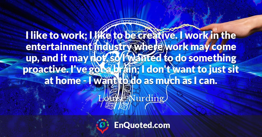 I like to work; I like to be creative. I work in the entertainment industry where work may come up, and it may not, so I wanted to do something proactive. I've got a brain; I don't want to just sit at home - I want to do as much as I can.