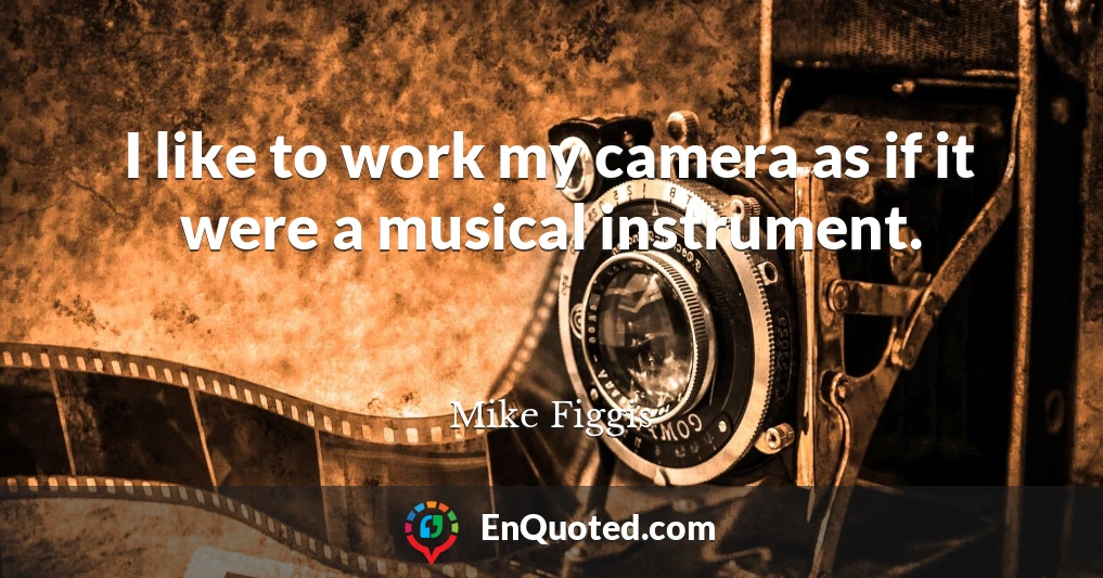 I like to work my camera as if it were a musical instrument.