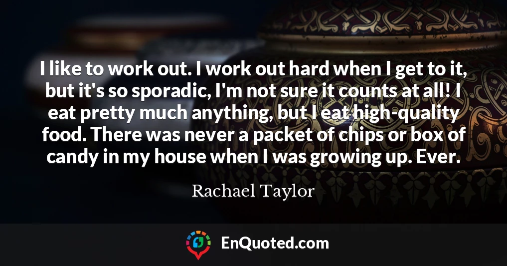 I like to work out. I work out hard when I get to it, but it's so sporadic, I'm not sure it counts at all! I eat pretty much anything, but I eat high-quality food. There was never a packet of chips or box of candy in my house when I was growing up. Ever.