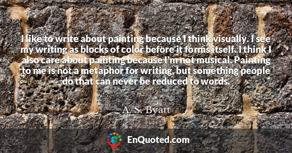 I like to write about painting because I think visually. I see my writing as blocks of color before it forms itself. I think I also care about painting because I'm not musical. Painting to me is not a metaphor for writing, but something people do that can never be reduced to words.