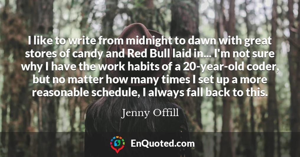I like to write from midnight to dawn with great stores of candy and Red Bull laid in... I'm not sure why I have the work habits of a 20-year-old coder, but no matter how many times I set up a more reasonable schedule, I always fall back to this.