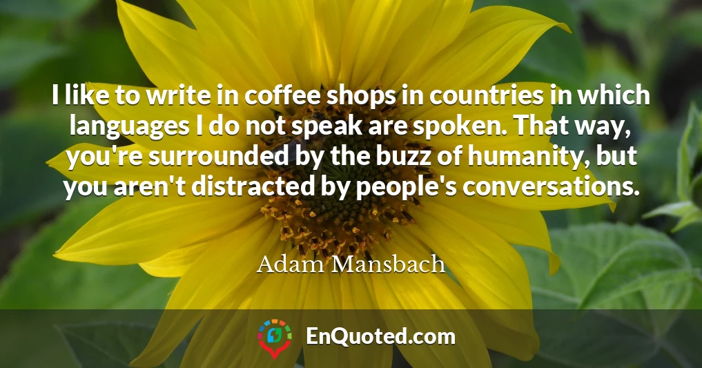 I like to write in coffee shops in countries in which languages I do not speak are spoken. That way, you're surrounded by the buzz of humanity, but you aren't distracted by people's conversations.