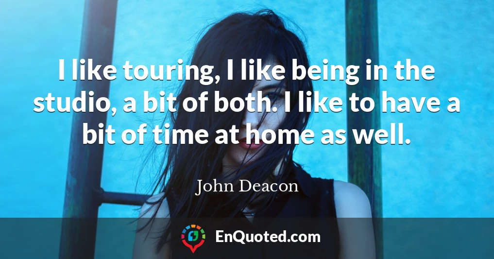 I like touring, I like being in the studio, a bit of both. I like to have a bit of time at home as well.