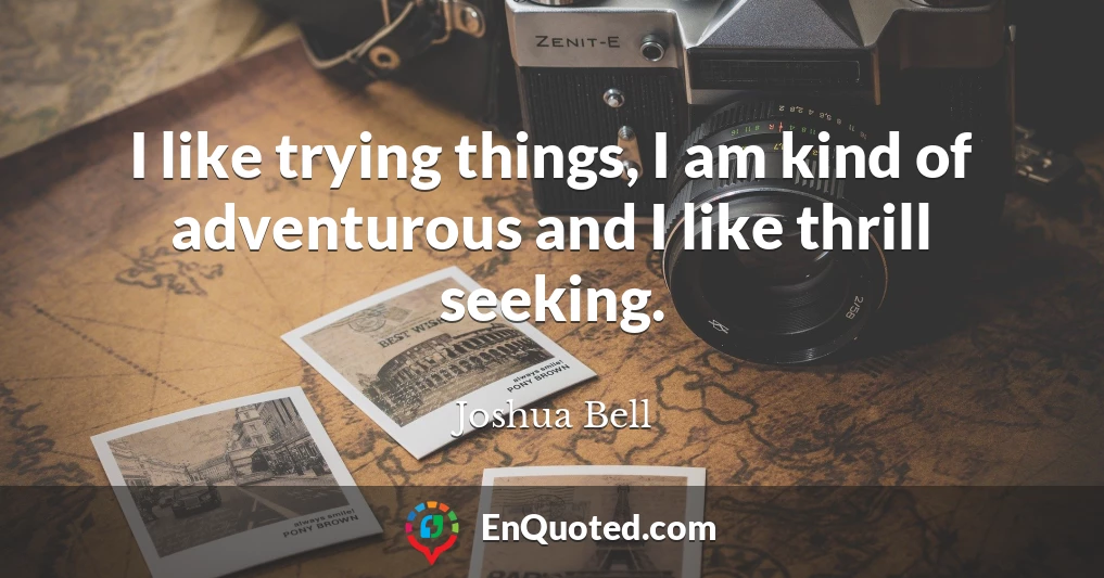 I like trying things, I am kind of adventurous and I like thrill seeking.