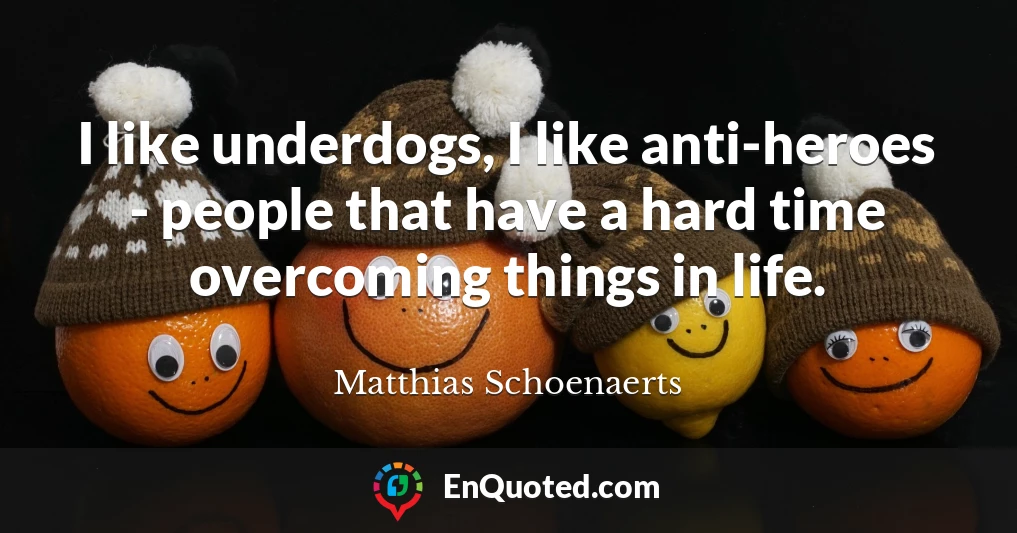 I like underdogs, I like anti-heroes - people that have a hard time overcoming things in life.