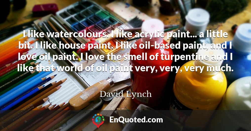 I like watercolours. I like acrylic paint... a little bit. I like house paint. I like oil-based paint, and I love oil paint. I love the smell of turpentine and I like that world of oil paint very, very, very much.