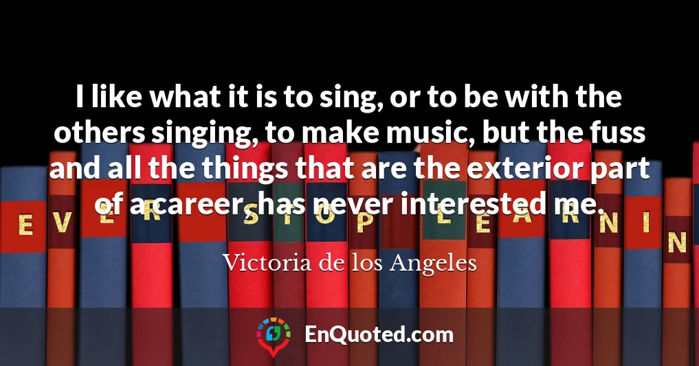 I like what it is to sing, or to be with the others singing, to make music, but the fuss and all the things that are the exterior part of a career, has never interested me.