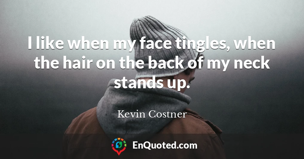 I like when my face tingles, when the hair on the back of my neck stands up.