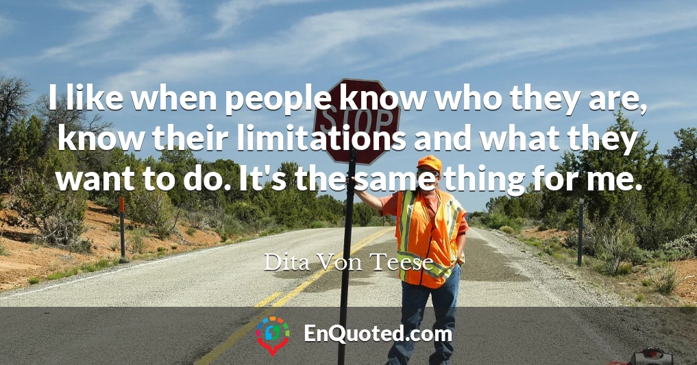 I like when people know who they are, know their limitations and what they want to do. It's the same thing for me.