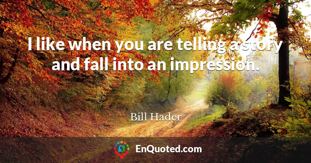 I like when you are telling a story and fall into an impression.
