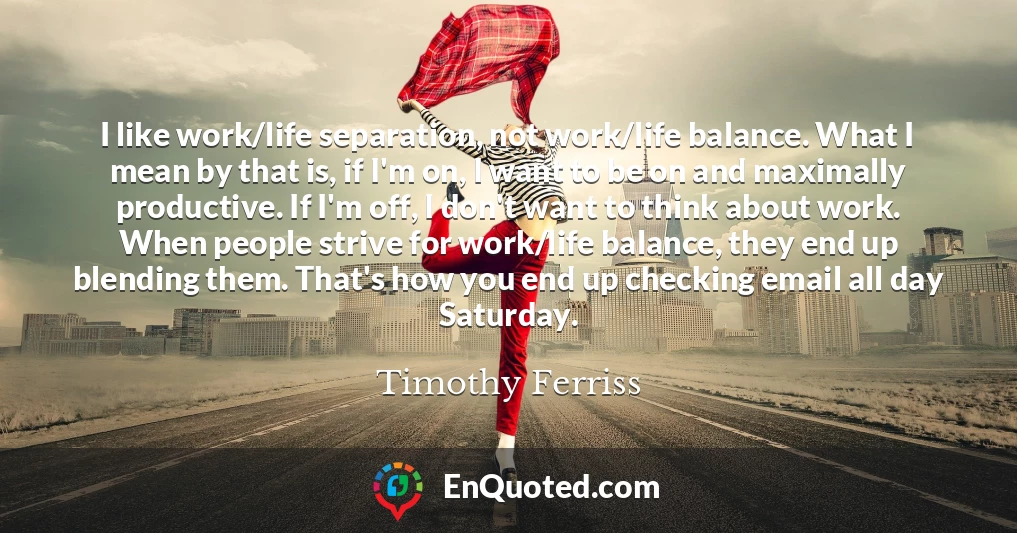 I like work/life separation, not work/life balance. What I mean by that is, if I'm on, I want to be on and maximally productive. If I'm off, I don't want to think about work. When people strive for work/life balance, they end up blending them. That's how you end up checking email all day Saturday.