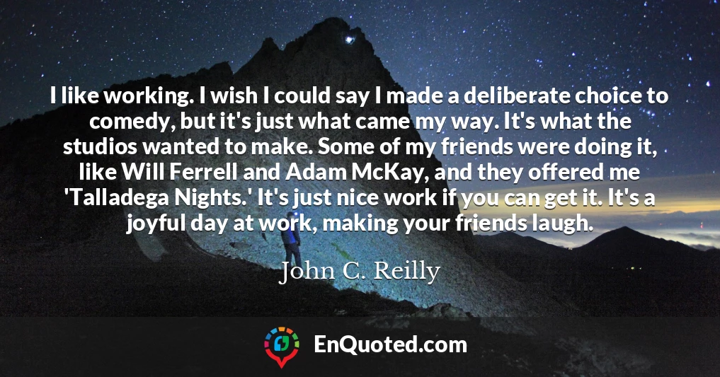 I like working. I wish I could say I made a deliberate choice to comedy, but it's just what came my way. It's what the studios wanted to make. Some of my friends were doing it, like Will Ferrell and Adam McKay, and they offered me 'Talladega Nights.' It's just nice work if you can get it. It's a joyful day at work, making your friends laugh.