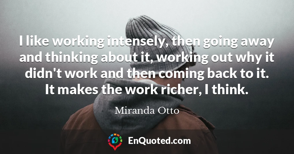I like working intensely, then going away and thinking about it, working out why it didn't work and then coming back to it. It makes the work richer, I think.