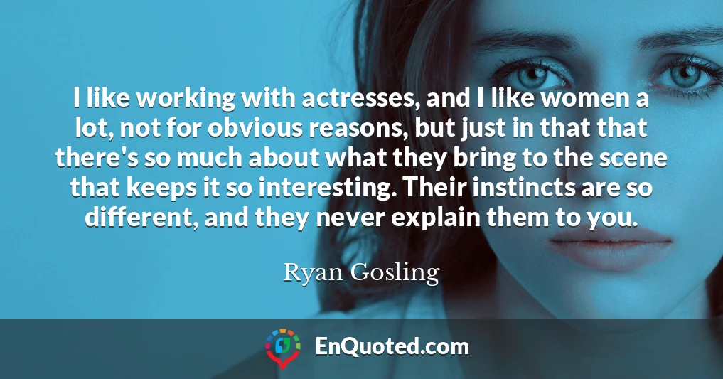 I like working with actresses, and I like women a lot, not for obvious reasons, but just in that that there's so much about what they bring to the scene that keeps it so interesting. Their instincts are so different, and they never explain them to you.
