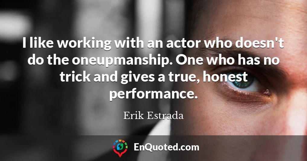 I like working with an actor who doesn't do the oneupmanship. One who has no trick and gives a true, honest performance.