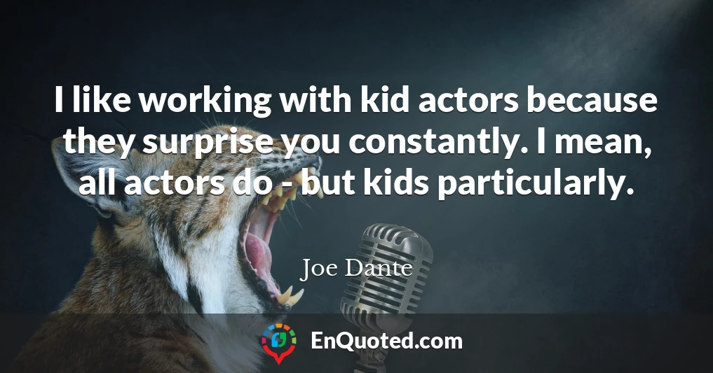 I like working with kid actors because they surprise you constantly. I mean, all actors do - but kids particularly.