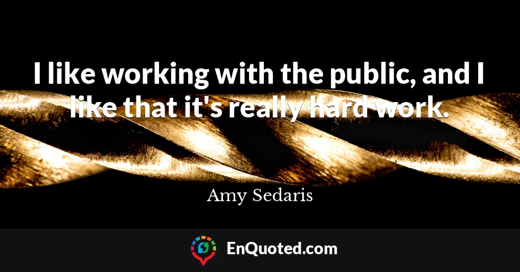 I like working with the public, and I like that it's really hard work.