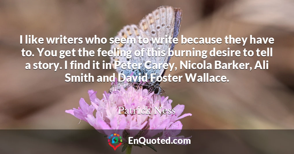 I like writers who seem to write because they have to. You get the feeling of this burning desire to tell a story. I find it in Peter Carey, Nicola Barker, Ali Smith and David Foster Wallace.