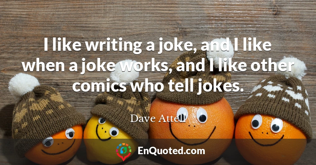 I like writing a joke, and I like when a joke works, and I like other comics who tell jokes.