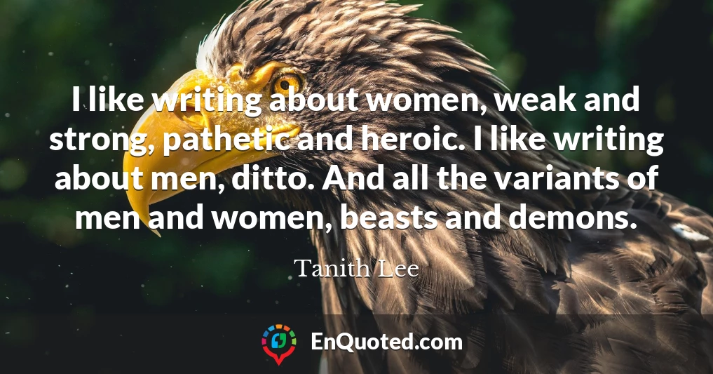 I like writing about women, weak and strong, pathetic and heroic. I like writing about men, ditto. And all the variants of men and women, beasts and demons.