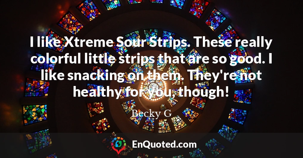 I like Xtreme Sour Strips. These really colorful little strips that are so good. I like snacking on them. They're not healthy for you, though!