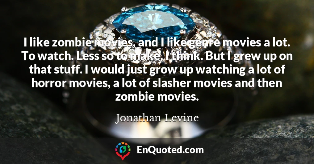 I like zombie movies, and I like genre movies a lot. To watch. Less so to make, I think. But I grew up on that stuff. I would just grow up watching a lot of horror movies, a lot of slasher movies and then zombie movies.