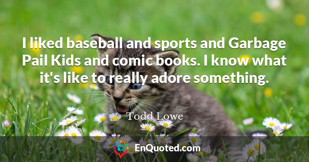 I liked baseball and sports and Garbage Pail Kids and comic books. I know what it's like to really adore something.
