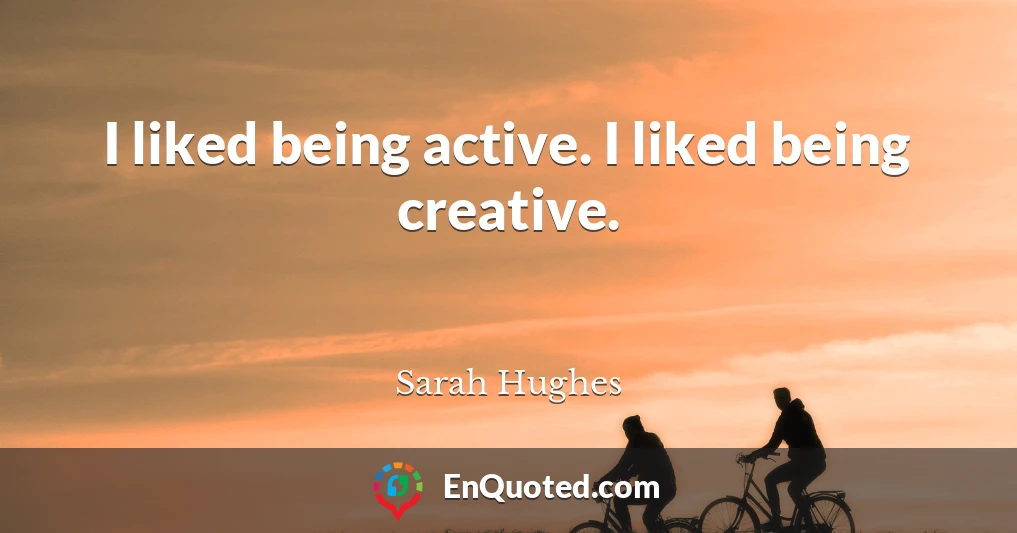 I liked being active. I liked being creative.