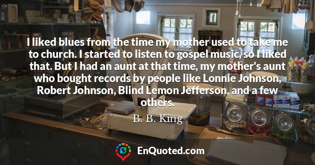 I liked blues from the time my mother used to take me to church. I started to listen to gospel music, so I liked that. But I had an aunt at that time, my mother's aunt who bought records by people like Lonnie Johnson, Robert Johnson, Blind Lemon Jefferson, and a few others.