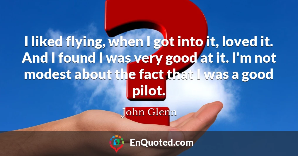 I liked flying, when I got into it, loved it. And I found I was very good at it. I'm not modest about the fact that I was a good pilot.